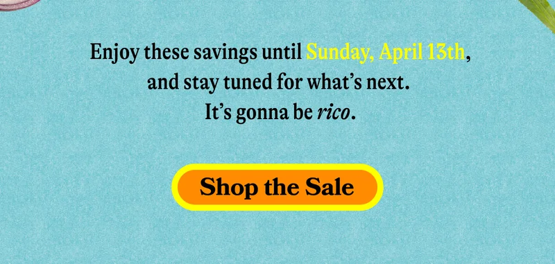 Enjoy these savings until Sunday, April 13th, and stay tuned for what’s next. It’s gonna be rico. SHOP THE SALE