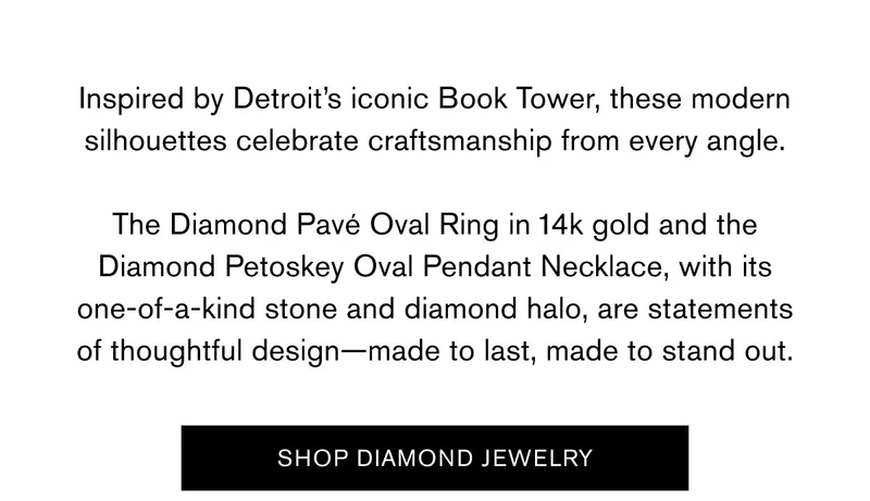 Inspired by Detroit’s iconic&nbsp;Book Tower, these modern silhouettes celebrate craftsmanship from every angle.  The&nbsp;Diamond Pavé Oval Ring&nbsp;in 14k gold and the Diamond Petoskey Oval Pendant Necklace, with its one-of-a-kind stone and diamond halo, are statements of thoughtful design—made to last, made to stand out. | SHOP DIAMOND JEWELRY