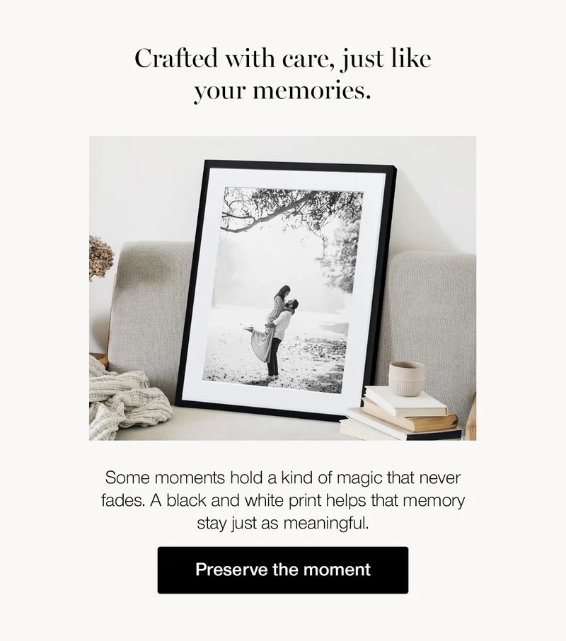 Crafted with care, just like your memories. Some moments hold a kind of magic that never fades. A black and white print helps that memory stay just as meaningful.
