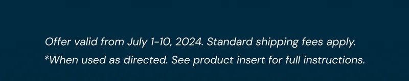Offer valid from July 1-10, 2024. Standard shipping fees apply. *When used as directed. See product insert for full instructions.