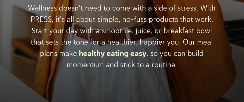 Wellness doesn’t need to come with a side of stress. With PRESS, it’s all about simple, no-fuss products that work.  Start your day with a smoothie, juice, or breakfast bowl that sets the tone for a healthier, happier you.   Our meal plans make healthy eating easy, so you can build momentum and stick to a routine.