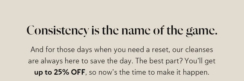 Consistency is the name of the game.  And for those days when you need a reset, our cleanses are always here to save the day. The best part? You’ll get up to 25% OFF, so now’s the time to make it happen.