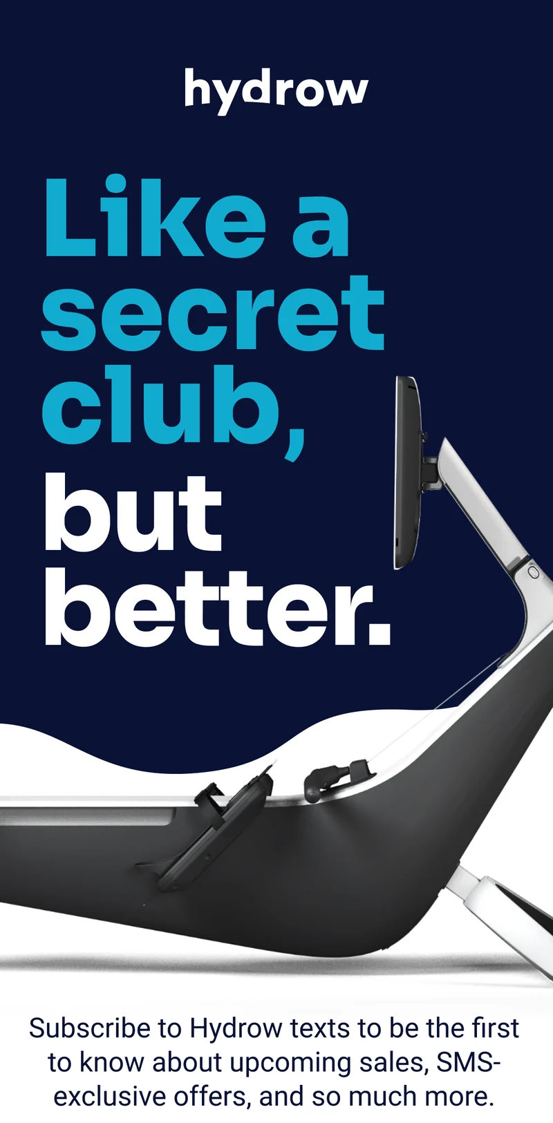 Hydrow. Like a secret club, but better. Subscribe to Hydrow texts to be the first to know about upcoming sales, SMS-exclusive offers, and so much more. Sign up for texts
