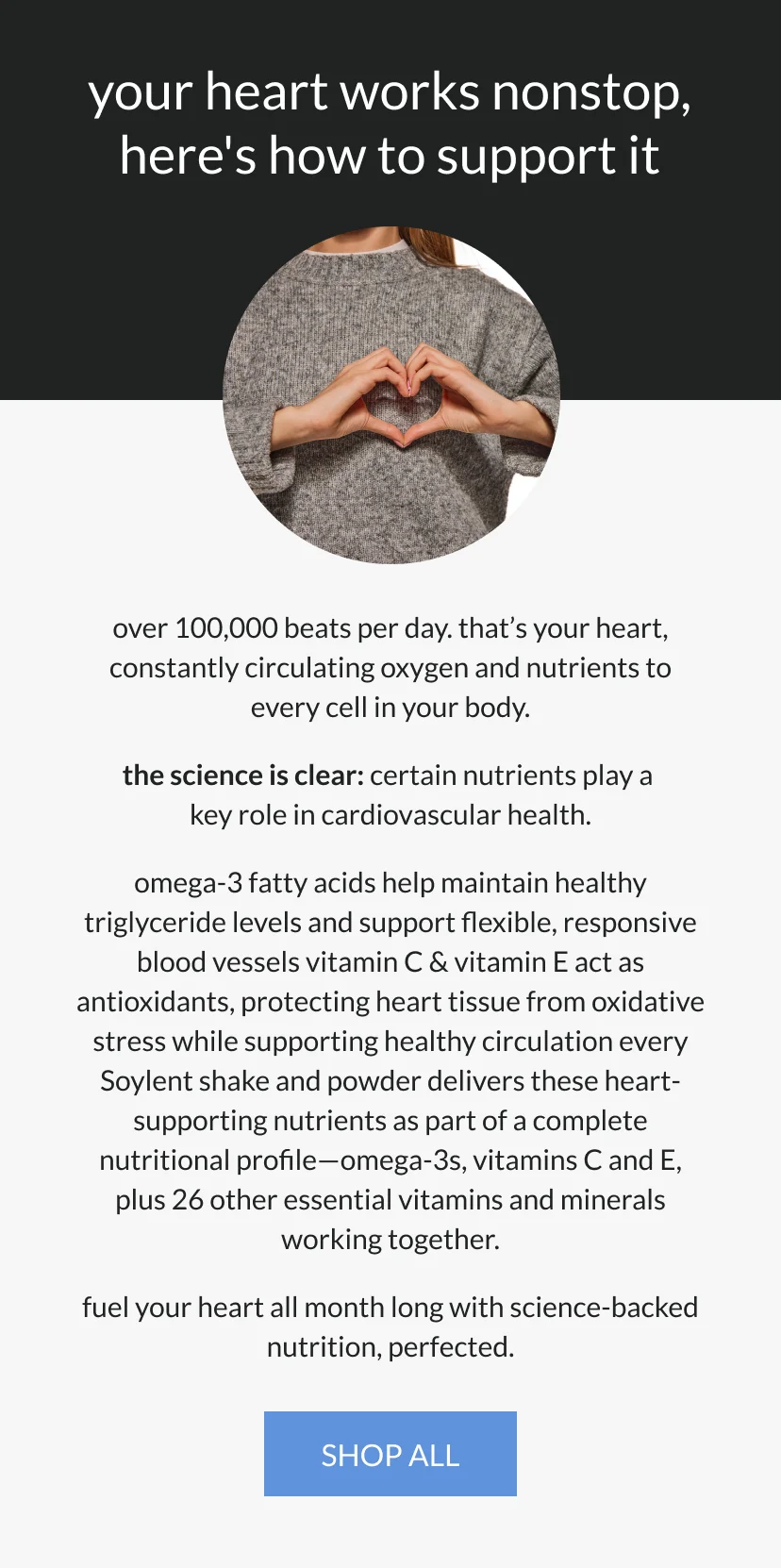 your heart works nonstop   here's how to support it   over 100,000 beats per day. that's your heart, constantly circulating oxygen and nutrients to every cell in your body.      the science is clear: certain nutrients play a key role in cardiovascular health.   omega-3 fatty acids help maintain healthy triglyceride levels and support flexible, responsive blood vessels   vitamin C & vitamin E act as antioxidants, protecting heart tissue from oxidative stress while supporting healthy circulation      every Soylent shake and powder delivers these heart-supporting nutrients as part of a complete nutritional profile—omega-3s, vitamins C and E, plus 26 other essential vitamins and minerals working together.      fuel your heart all month long with science-backed nutrition, perfected.