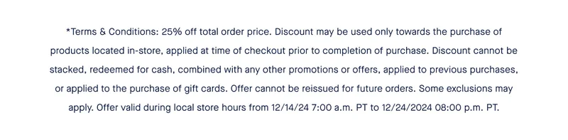 *Terms & Conditions: 25% off total order price. Discount may be used only towards the purchase of products located in-store, applied at time of checkout prior to completion of purchase. Discount cannot be stacked, redeemed for cash, combined with any other promotions or offers, applied to previous purchases, or applied to the purchase of gift cards. Offer cannot be reissued for future orders. Some exclusions may apply. Offer valid during local store hours from 12/14/24 7:00 a.m. PT to 12/24/2024 08:00 p.m. PT.