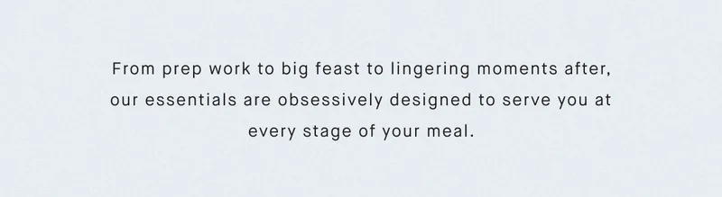 From prep work to big feast to lingering moments after, our essentials are obsessively designed to serve you at every stage of your meal.