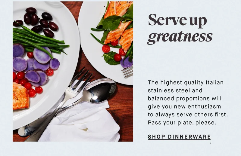Serve up greatness The highest quality Italian stainless steel and balanced proportions will give you new enthusiasm to always serve others first. Pass your plate, please. SHOP DINNERWARE