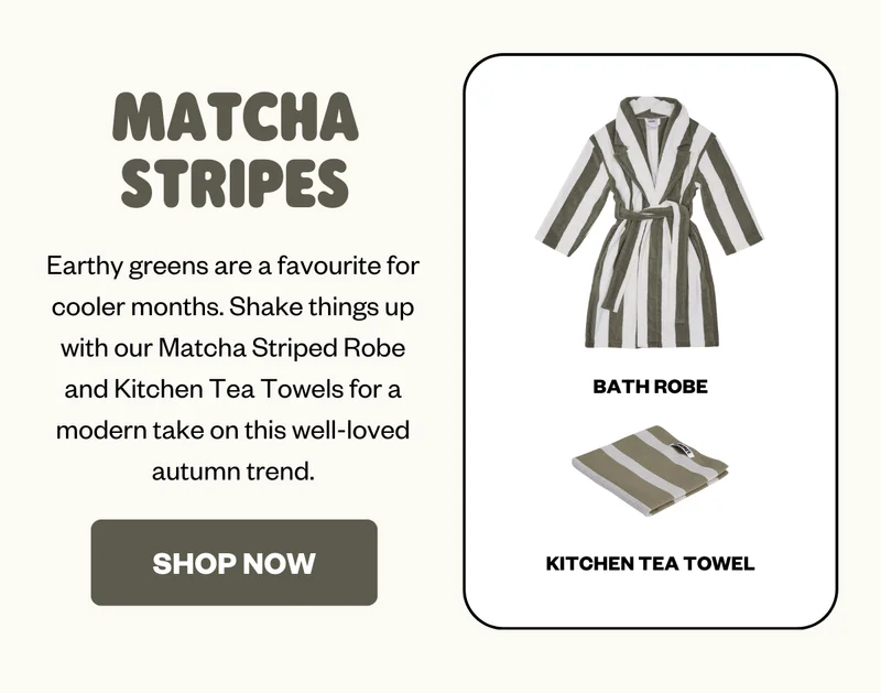 Earthy greens are a favourite for cooler months. Shake things up with our Matcha Striped Robe and Kitchen Tea Towels for a modern take on this well-loved autumn trend.