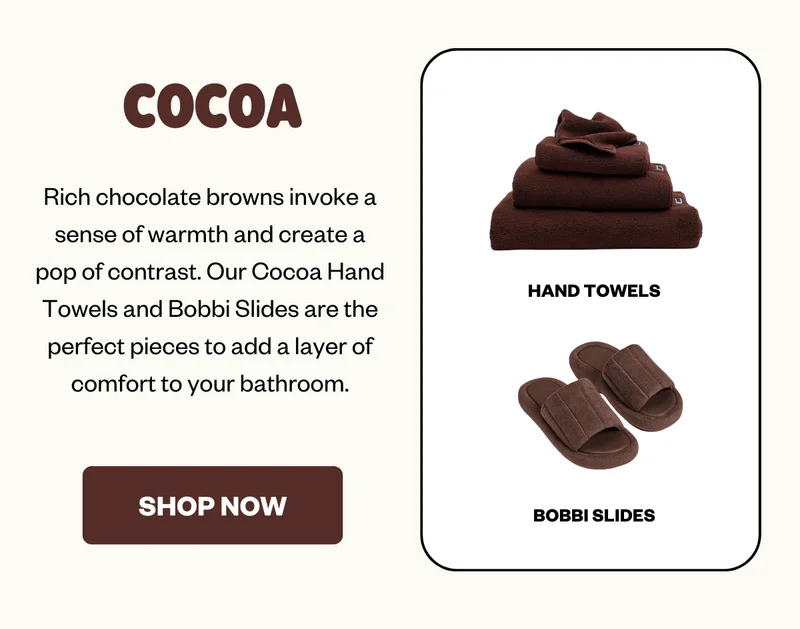 Rich chocolate browns invoke a sense of warmth and create a pop of contrast. Our Cocoa Hand Towels and Bobbi Slides are the perfect pieces to add a layer of comfort to your bathroom.