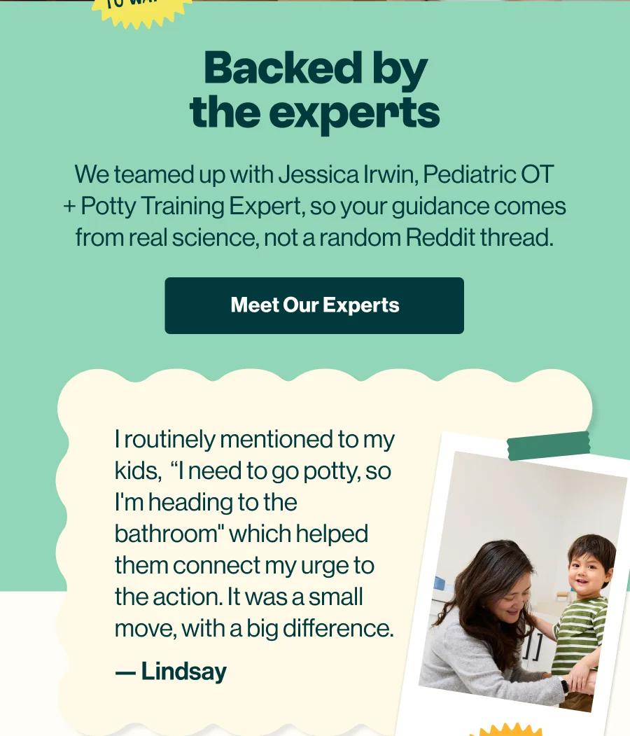 Backed by the experts. We teamed up with Jessica Irwin, Pediatric OT and potty training expert, so your guidance comes from real science. 'Meet Our Experts' button.