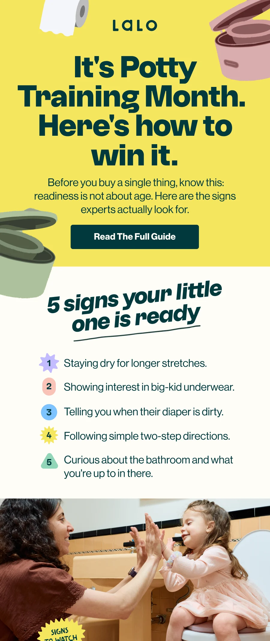 It's Potty Training Month. Here's how to win it. Before you buy a single thing, know this: readiness is not about age. Here are the signs experts actually look for. 'Read The Full Guide' button. 5 signs your little one is ready: 1) staying dry for longer stretches, 2) showing interest in big-kid underwear, 3) telling you when their diaper is dirty, 4) following simple two-step directions, 5) curious about the bathroom and what you're up to in there.