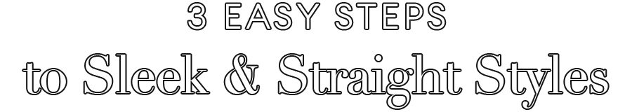 3 Easy Steps
to Sleek & Straight Styles