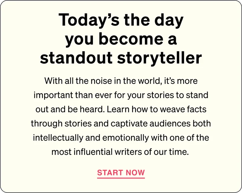 Today's the day you become a standout storyteller - With all the noise in the world, it's more important than ever for your stories to stand out and be heard. Learn how to weave facts through stories and captivate audiences both intellectually and emotionally with one of the most influential writers of our time. START NOW