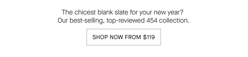 The chicest blank slate for your new year ur best-selling, top-reviewed 454 collection SHOP NOW FROM $119