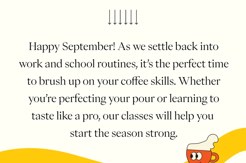 Happy September! As we settle back into work and school routines, it’s the perfect time to brush up on your coffee skills. Whether you’re perfecting your pour or learning to taste like a pro, our classes will help you start the season strong. Happy September! As we settle back into work and school routines, it’s the perfect time to brush up on your coffee skills. Whether you’re perfecting your pour or learning to taste like a pro, our classes will help you start the season strong.
