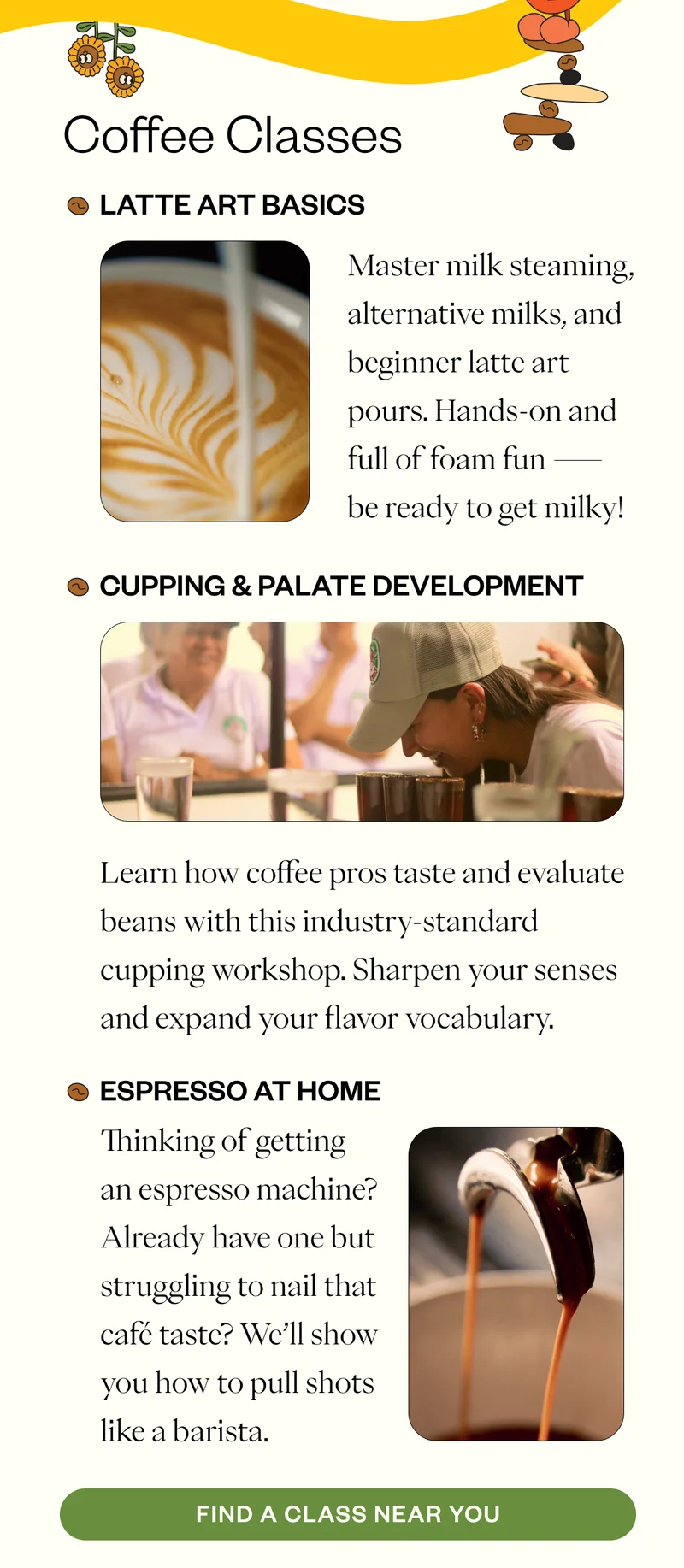 Coffee Classes Latte Art Basics Master milk steaming, alternative milks, and beginner latte art pours. Hands-on and full of foam fun — be ready to get milky! Cupping & Palate Development Learn how coffee pros taste and evaluate beans with this industry-standard cupping workshop. Sharpen your senses and expand your flavor vocabulary. Espresso at Home Thinking of getting an espresso machine? Already have one but struggling to nail that café taste? We’ll show you how to pull shots like a barista. CTA: Find a Class Near You Coffee Classes Latte Art Basics Master milk steaming, alternative milks, and beginner latte art pours. Hands-on and full of foam fun — be ready to get milky! Cupping & Palate Development Learn how coffee pros taste and evaluate beans with this industry-standard cupping workshop. Sharpen your senses and expand your flavor vocabulary. Espresso at Home Thinking of getting an espresso machine? Already have one but struggling to nail that café taste? We’ll show you how to pull shots like a barista. CTA: Find a Class Near You