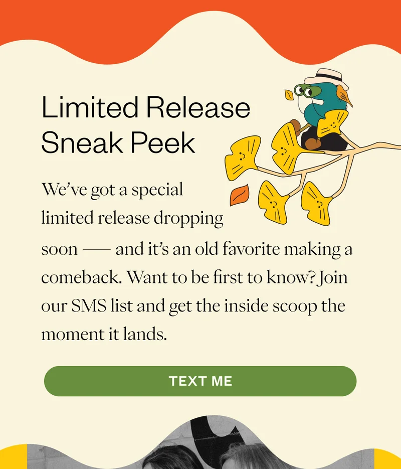 Limited Release Sneak Peek We’ve got a special limited release dropping soon — and it’s an old favorite making a comeback. Want to be first to know? Join our SMS list and get the inside scoop the moment it lands. CTA: Text Me Limited Release Sneak Peek We’ve got a special limited release dropping soon — and it’s an old favorite making a comeback. Want to be first to know? Join our SMS list and get the inside scoop the moment it lands. CTA: Text Me