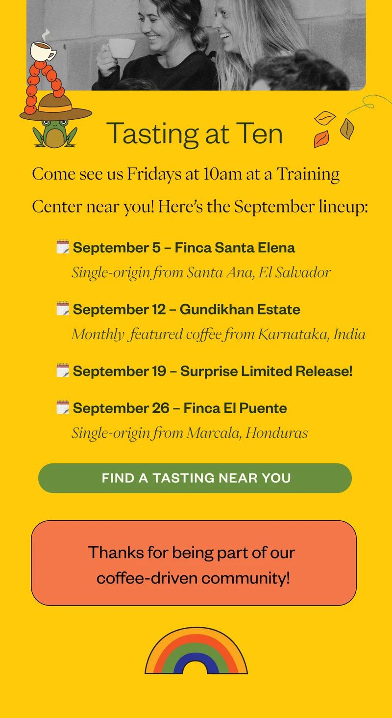 Tasting at Ten Lineup Come see us Fridays at 10am at a Training Center near you! Here’s the September lineup: September 5: Finca Santa Elena | Santa Ana, El Salvador September 12: Gundikhan Estate | Karnataka, India September 19: Surprise Limited Release! September 26: Finca El Puente | Marcala, Honduras Thanks for being a part of our Coffee Driven community! Tasting at Ten Lineup Come see us Fridays at 10am at a Training Center near you! Here’s the September lineup: September 5: Finca Santa Elena | Santa Ana, El Salvador September 12: Gundikhan Estate | Karnataka, India September 19: Surprise Limited Release! September 26: Finca El Puente | Marcala, Honduras Thanks for being a part of our Coffee Driven community!