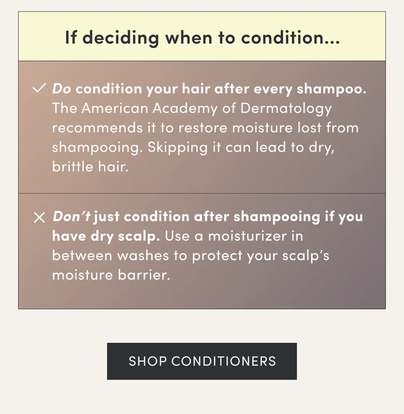 If deciding when to condition... | Do condition your hair after every shampoo. The American Academy of Dermatology recommends it to restore moisture lost from shampooing. Skipping it can lead to dry, brittle hair. | Don’t just condition after shampooing if you have dry scalp. Use a moisturizer in between washes to protect your scalp’s moisture barrier. | Shop Conditioners