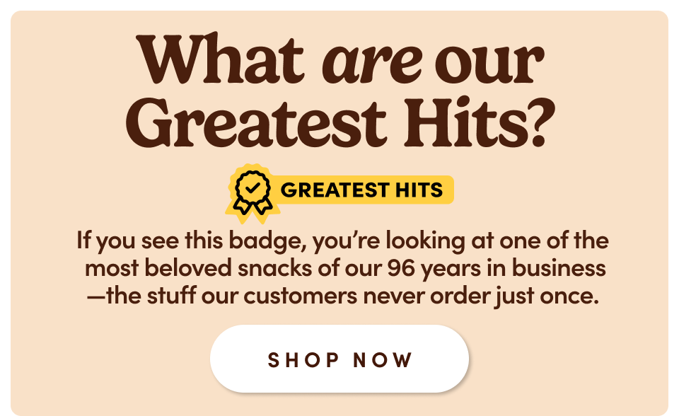 What are our Greatest Hits? GREATEST HITS If you see this badge, you're looking at one of the most beloved snacks of our 96 years in business βthe stuff our customers never order just once. SHOP NOW What are our Greatest Hits? GREATEST HITS If you see this badge, you're looking at one of the most beloved snacks of our 96 years in business βthe stuff our customers never order just once. SHOP NOW
