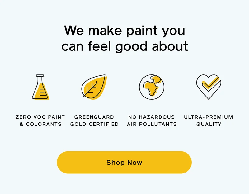 We make paint you can feel good about. Zero VOC paint & colorants. GREENGUARD Gold certified. No hazardous air pollutants. Ultra-premium quality. Shop Now
