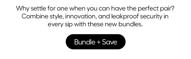 WHy settle for one when you can have the perfect pair? Combine style, innovation, and leakproof security in every sip with these new bundles. - Bundle + Save