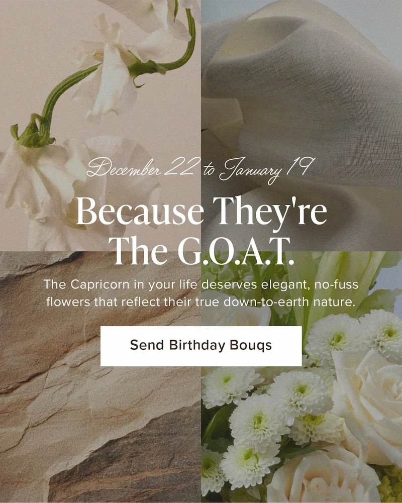 Capricorn Season: December 22-January 19. Because They're The G.O.A.T. The Capricorn in your life deserves elegant, no-fuss flowers that reflect their true down-to-earth nature. Send Birthday Bouqs