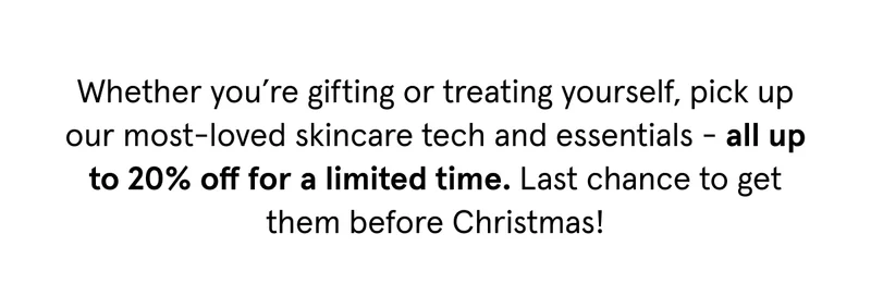 Whether you're gifting or treating yourself, pick up our most-loved skincare tech and essentials - all up to 20% off for a limited time. Last chance to get them before Christmas!