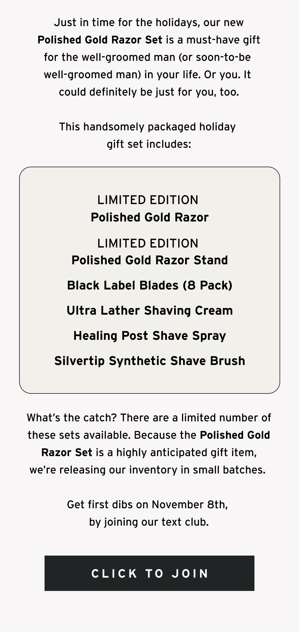 Just in time for the holidays, our new Polished Gold Razor Set is a must-have gift for the well-groomed man (or soon-to-be  well-groomed man) in your life. Or you. It  could definitely be just for you, too.  This handsomely packaged holiday gift set includes: