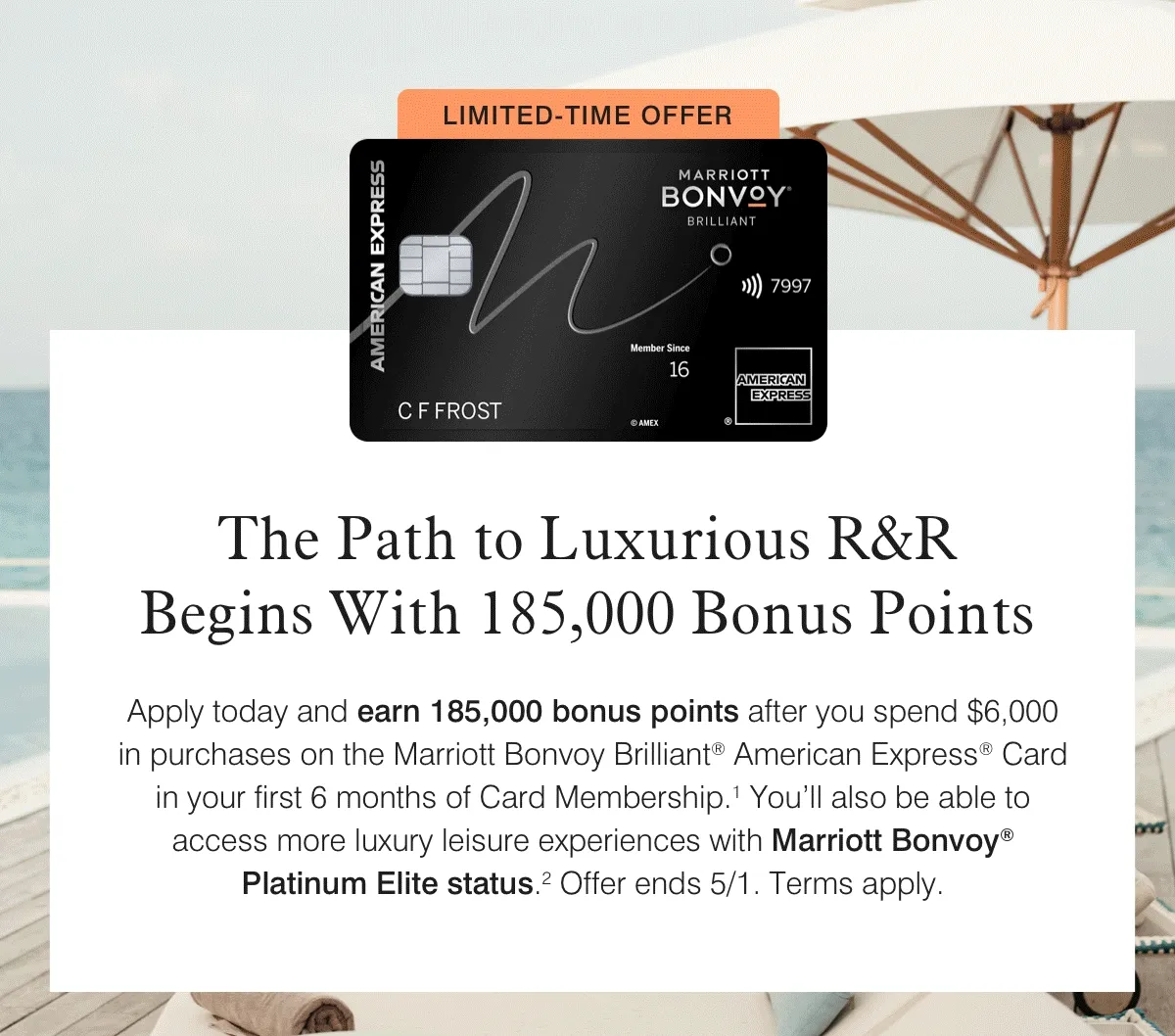 The Path to Luxurious R&R Begins With 185,000 Bonus Points | Apply today and earn 185,000 bonus points after you spend $6,000 in purchases on the Marriott Bonvoy Brilliant® American Express® Card in your first 6 months of Card Membership.1 You’ll also be able to access more luxury leisure experiences with Marriott Bonvoy® Platinum Elite status.2 Offer ends 5/1. Terms apply.