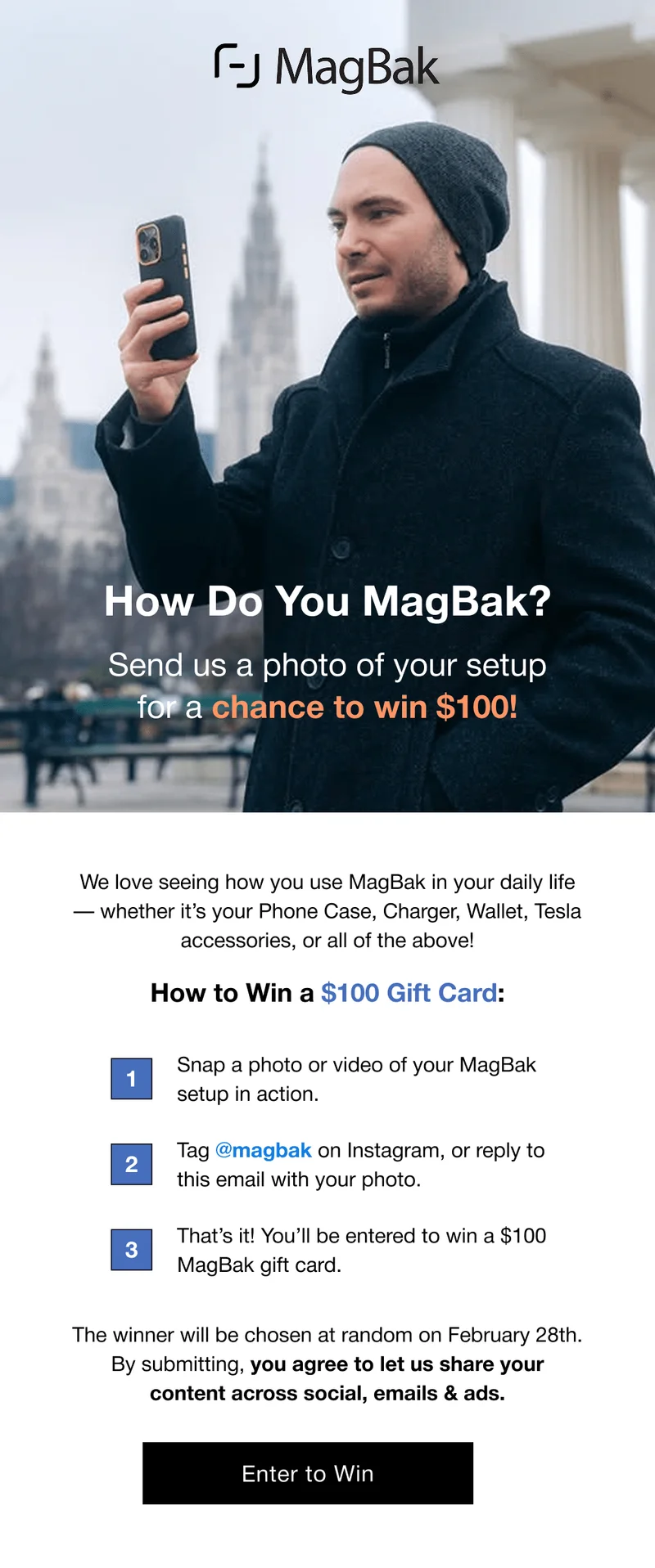 How Do You MagBak? Send us a photo of your setup for a chance to win $100! We love seeing how you use MagBak in your daily life — whether it’s your Phone Case, Charger, Wallet, Tesla accessories, or all of the above! How to Win a $100 Gift Card: 1 Snap a photo or video of your MagBak setup in action. 2 Tag @magbak on Instagram, or reply to this email with your photo. 3 That’s it! You’ll be entered to win a $100 MagBak gift card. The winner will be chosen at random on February 28th. By submitting, you agree to let us share your content across social, emails & ads. Enter to Win