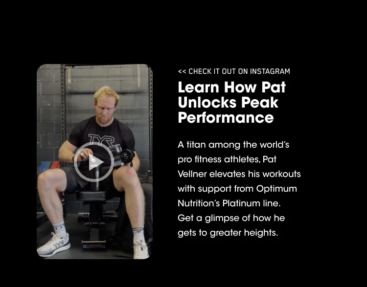 <<CHECK IT OUT ON INSTAGRAM. Learn How Pat Unlocks Peak Performance. A titan among the world's pro fitness athletes, Pat Vellner elevates his workouts with support from Optimum Nutrition's Platinum line. Get a glimpse of how he gets to greater heights.