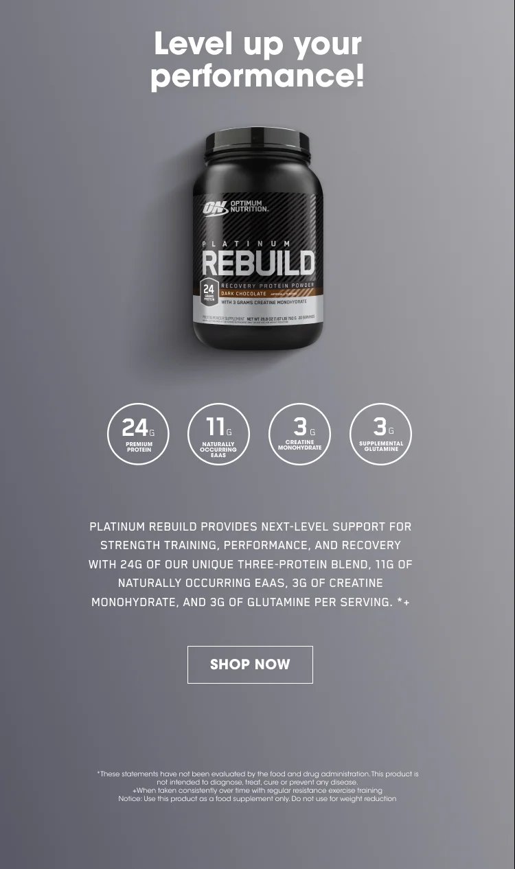 Level up your performance! PLATINUM REBUILD PROVIDES NEXT-LEVEL SUPPORT FOR STRENGTH TRAINING, PERFORMANCE, AND RECOVERY WITH 24G OF OUR UNIQUE THREE-PROTEIN BLEND, 11G OF NATURALLY OCCURING EAAS, 3G OF CREATINE MONOHYDRATE, AND 3G OF GLUTAMINE PER SERVING.+* SHOP NOW. *These statements have not been evaluated by the food and drug administration. This product is not intended to diagnose, treat, cure, or prevent any disease. +When taken consistently over time with regular resistance exercise training. Notice: Use this product as a food supplement only. Do not use for weight reduction.