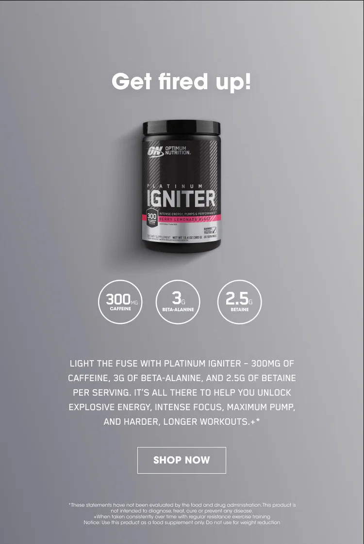 Get fired up! LIGHT THE FUSE WITH PLATINUM IGNITER -  300MG OF CAFFEINE, 3G OF BETA-ALANINE, AND 2.5G OF BETAINE PER SERVING. IT'S ALL THERE TO HELP YOU UNLOCK EXPLOSIVE ENERGY, INTENSE FOCUS, MAXIMUM PUMP, AND HARDER, LONGER WORKOUTS.+* SHOP NOW. *These statements have not been evaluated by the food and drug administration. This product is not intended to diagnose, treat, cure, or prevent any disease. +When taken consistently over time with regular resistance exercise training. Notice: Use this product as a food supplement only. Do not use for weight reduction.