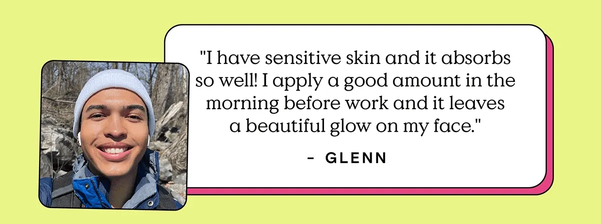 "I have sensitive skin and it absorbs so well! I apply a good amount in the morning before work and it leaves a beautiful glow on my face." - Glenn