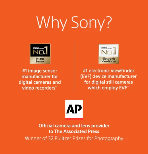 Why Sony? | #1 image sensor manufacturer for digital cameras and video recorders** | #1 electronic viewfinder (EVF) device manufacturer for digital still cameras which employ EVF** | Official camera and lens provider to The Associated Press Winner of 32 Pulitzer Prices for Photography