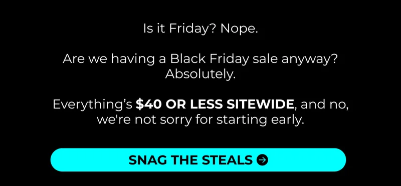 Is it Friday? Nope.  Are we having a Black Friday sale anyway? Absolutely.  Everything’s $40 OR LESS SITEWIDE, and no, we're not sorry for starting early.