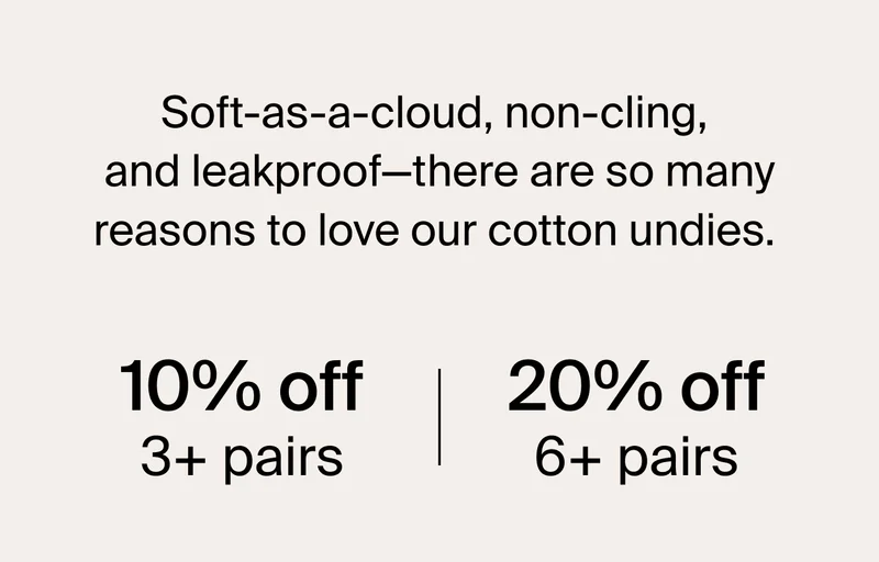 Soft-as-a-cloud, non-cling, and leakproof-there are so many resaons to love our cotton undies. 10% off 3+ pairs. 20% off 6+ pairs.