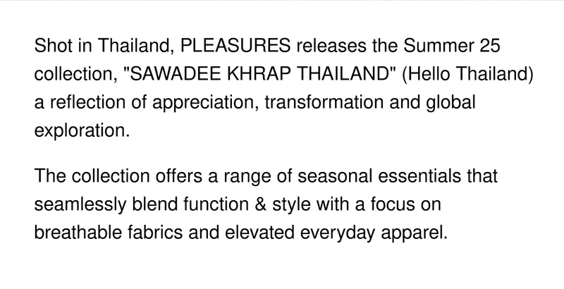 Shot in Thailand, PLEASURES releases the Summer 25 collection, "SAWADEE KHRAP THAILAND" (Hello Thailand) a reflection of appreciation, transformation and global exploration. | The collection offers a range of seasonal essentials that seamlessly blend function & style with a focus on breathable fabrics and elevated everyday apparel.