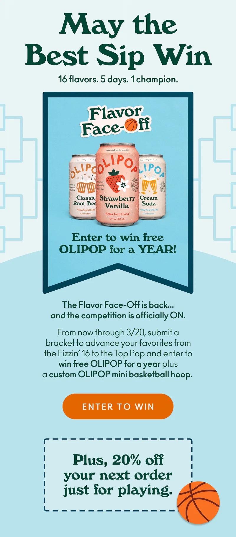 Enter to win&nbsp;free OLIPOP for a YEAR!&nbsp;The&nbsp;Flavor&nbsp;Face-Off&nbsp;is&nbsp;back... and the competition is&nbsp;officially&nbsp;ON.&nbsp;From now through 3/20,&nbsp;submit&nbsp;a bracket&nbsp;to advance your&nbsp;favorites from the&nbsp;Fizzin’ 16 to the Top Pop&nbsp;and&nbsp;enter to win&nbsp;free OLIPOP for a year&nbsp;plus a&nbsp;custom&nbsp;OLIPOP mini basketball hoop.&nbsp;Plus,&nbsp;20% off&nbsp;your next order just for playing.