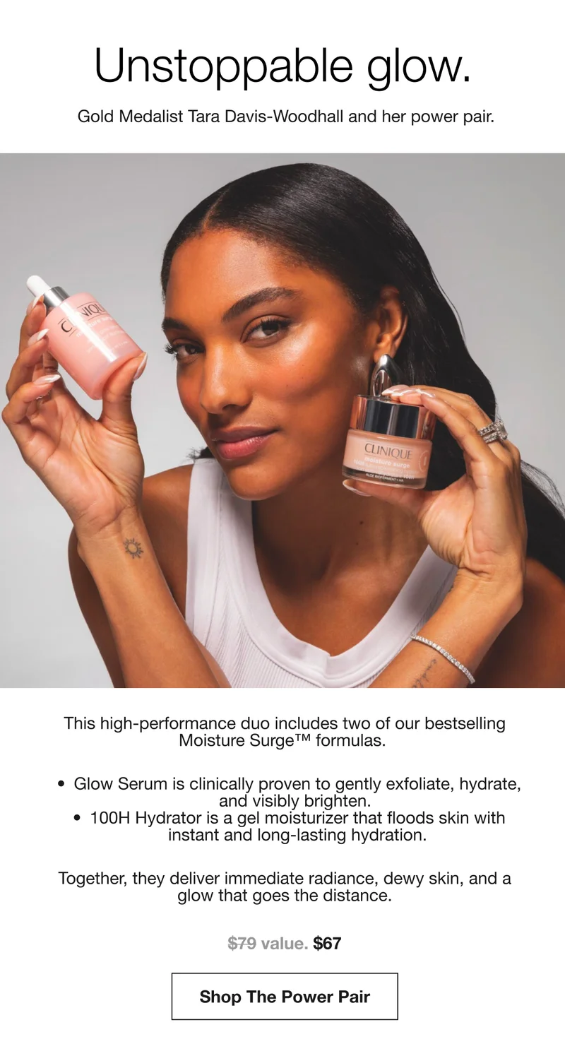 Unstoppable glow. | Gold Medalist Tara Davis-Woodhall and her power pair. | This high-performance duo includes two of our bestselling Moisture Surge™ formulas. | Glow Serum is clinically proven to gently exfoliate, hydrate, and visibly brighten. | 100H Hydrator is a gel moisturizer that floods skin with instant and long-lasting hydration. | Together, they deliver immediate radiance, dewy skin, and a glow that goes the distance. | $67 | Shop The Power Pair