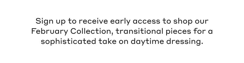 Sign up to receive early access to shop our February Collection, transitional pieces for a sophisticated take on daytime dressing.