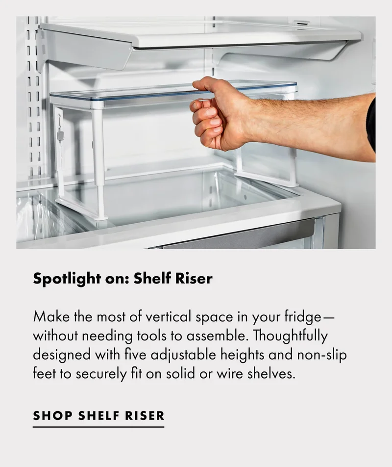 Spotlight on: Shelf Riser. Make the most of vertical space in your fridge—without needing tools to assemble. Thoughtfully designed with five adjustable heights and non-slip feet to securely fit on solid or wire shelves​. | SHOP SHELF RISER