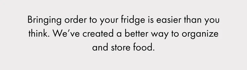 Bringing order to your fridge is easier than you think. We’ve created a better way to organize and store food.