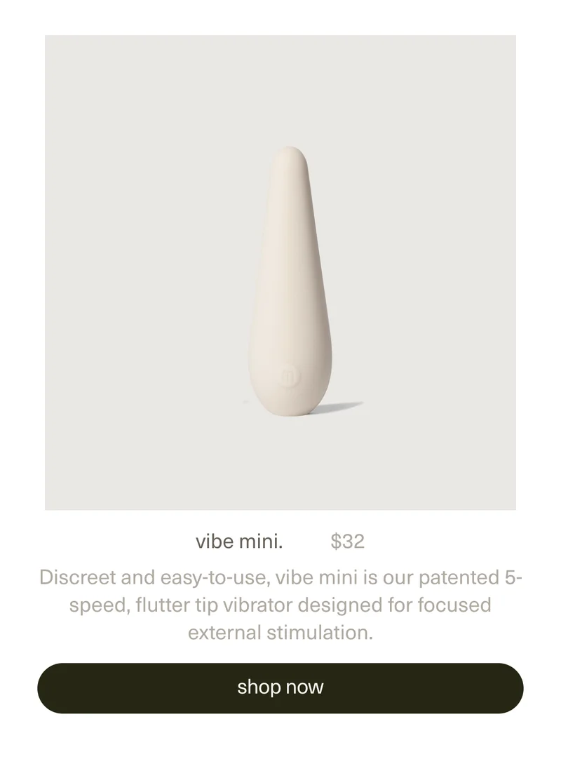 vibe mini. | $32 | Discreet and easy-to-use, vibe mini is our patented 5-speed, flutter tip vibrator designed for focused external stimulation. | [ shop now ]
