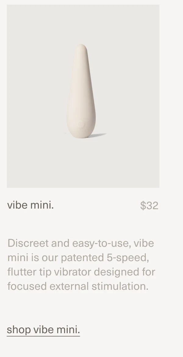 vibe mini. | $32 | Discreet and easy-to-use, vibe mini is our patented 5-speed, flutter tip vibrator designed for focused external stimulation. | shop vibe mini.