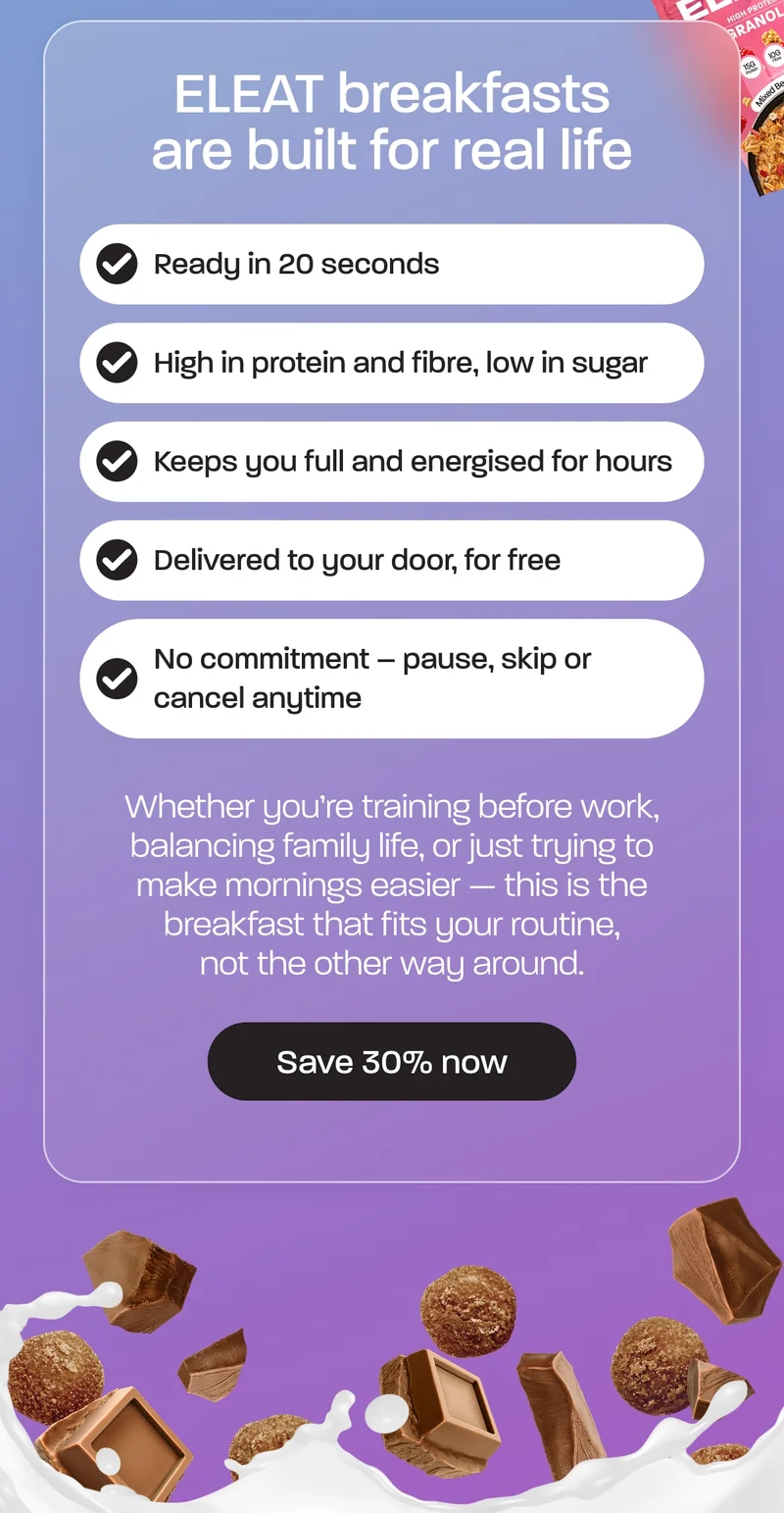 ELEAT breakfasts are built for real life — not meal plans or morning chaos. - Ready in 20 seconds - High in protein and fibre, low in sugar - Keeps you full and energised for hours - Delivered to your door, for free - No commitment – pause, skip or cancel anytime Whether you’re training before work, balancing family life, or just trying to make mornings easier — this is the breakfast that fits your routine, not the other way around. ELEAT breakfasts are built for real life — not meal plans or morning chaos. - Ready in 20 seconds - High in protein and fibre, low in sugar - Keeps you full and energised for hours - Delivered to your door, for free - No commitment – pause, skip or cancel anytime Whether you’re training before work, balancing family life, or just trying to make mornings easier — this is the breakfast that fits your routine, not the other way around.
