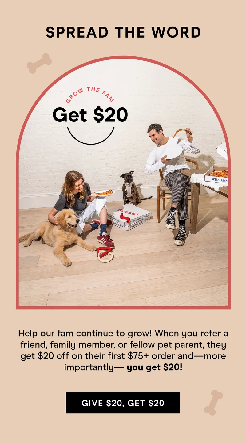 Spread the Word Help our fam continue to grow! When you refer a friend, family member, or fellow pet parent, they get $20 off on their first $75+ order and— more importantly— you get $20! Give $20, Get $20