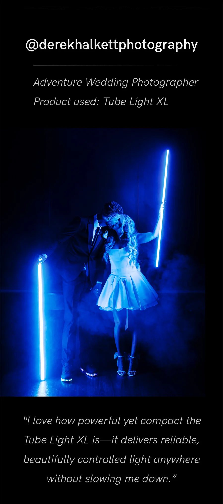 “I love how powerful yet compact the Tube Light XL is—it delivers reliable, beautifully controlled light anywhere without slowing me down" @derekhalkettphotography