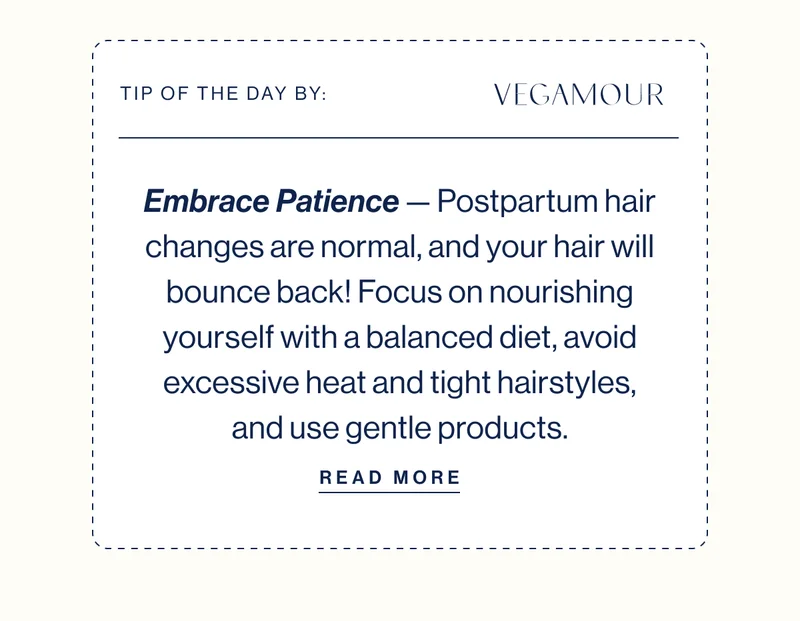 TIP OF THE DAY BY: VEGAMOUR Embrace Patience — Postpartum hair changes are normal, and your hair will bounce back! Focus on nourishing yourself with a balanced diet, avoid excessive heat and tight hairstyles, and use gentle products. READ MORE